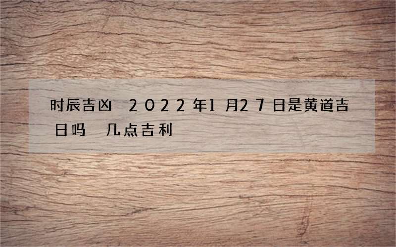 时辰吉凶 2022年1月27日是黄道吉日吗 几点吉利
